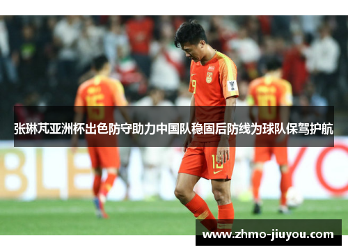 张琳芃亚洲杯出色防守助力中国队稳固后防线为球队保驾护航