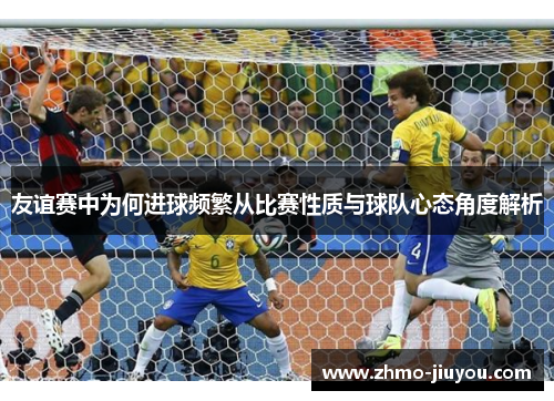 友谊赛中为何进球频繁从比赛性质与球队心态角度解析 友谊赛中为何进球频繁从比赛性质与球队心态角度解析