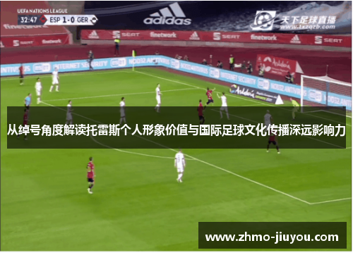 从绰号角度解读托雷斯个人形象价值与国际足球文化传播深远影响力