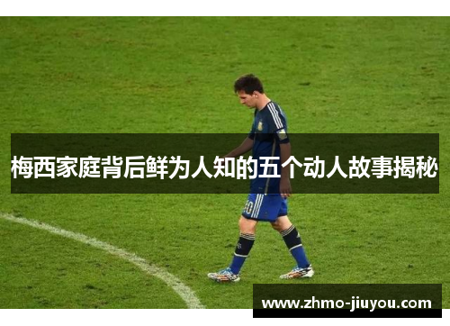梅西家庭背后鲜为人知的五个动人故事揭秘 梅西家庭背后鲜为人知的五个动人故事揭秘