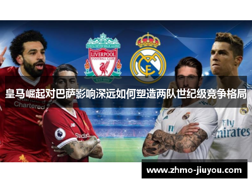 皇马崛起对巴萨影响深远如何塑造两队世纪级竞争格局