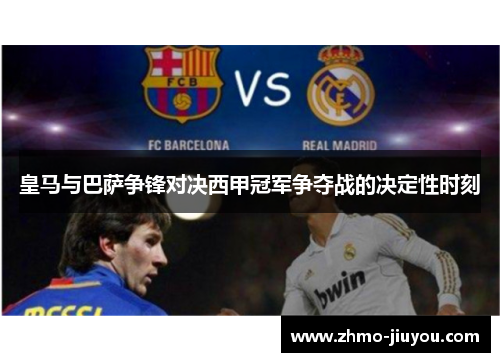 皇马与巴萨争锋对决西甲冠军争夺战的决定性时刻