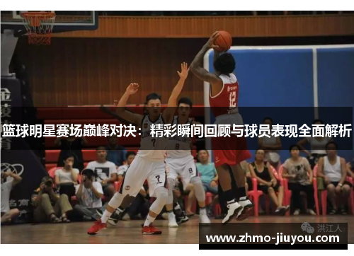 篮球明星赛场巅峰对决:精彩瞬间回顾与球员表现全面解析 篮球明星赛场巅峰对决:精彩瞬间回顾与球员表现全面解析