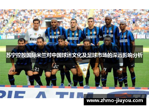 苏宁控股国际米兰对中国球迷文化及足球市场的深远影响分析 苏宁控股国际米兰对中国球迷文化及足球市场的深远影响分析