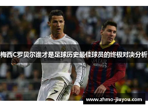 梅西C罗贝尔谁才是足球历史最佳球员的终极对决分析 梅西C罗贝尔谁才是足球历史最佳球员的终极对决分析