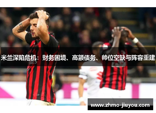 米兰深陷危机:财务困境、高额债务、帅位空缺与阵容重建 米兰深陷危机:财务困境、高额债务、帅位空缺与阵容重建