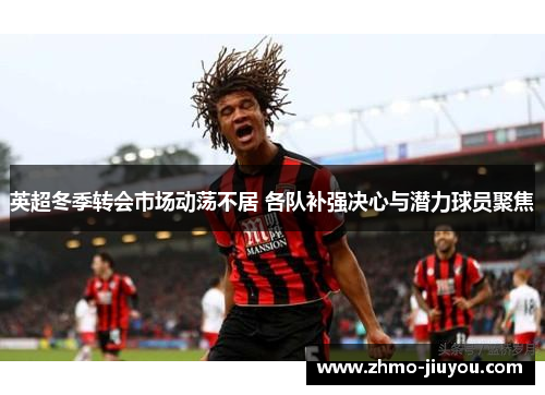 英超冬季转会市场动荡不居 各队补强决心与潜力球员聚焦