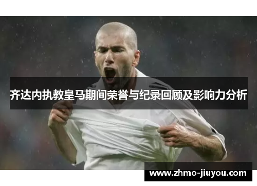 齐达内执教皇马期间荣誉与纪录回顾及影响力分析