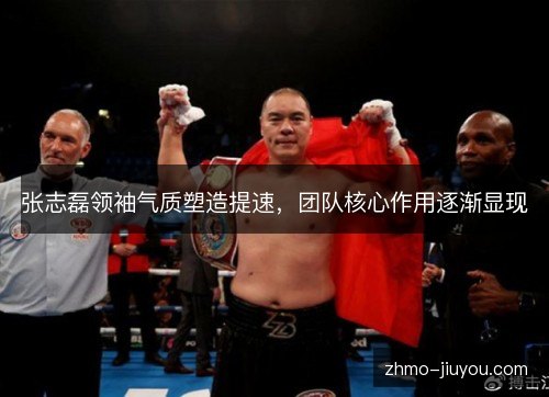 张志磊领袖气质塑造提速，团队核心作用逐渐显现