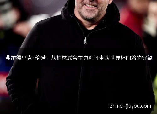 弗雷德里克·伦诺:从柏林联合主力到丹麦队世界杯门将的守望 弗雷德里克·伦诺:从柏林联合主力到丹麦队世界杯门将的守望