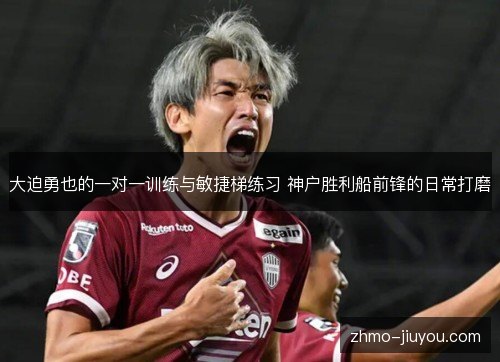 大迫勇也的一对一训练与敏捷梯练习 神户胜利船前锋的日常打磨 大迫勇也的一对一训练与敏捷梯练习 神户胜利船前锋的日常打磨